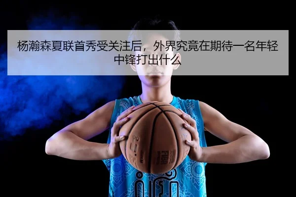 杨瀚森夏联首秀受关注后，外界究竟在期待一名年轻中锋打出什么 - DOUYU